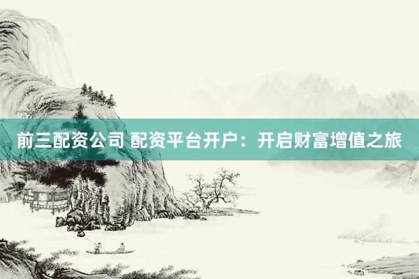 前三配资公司 配资平台开户：开启财富增值之旅