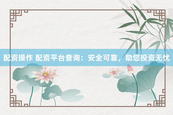 配资操作 配资平台查询：安全可靠，助您投资无忧