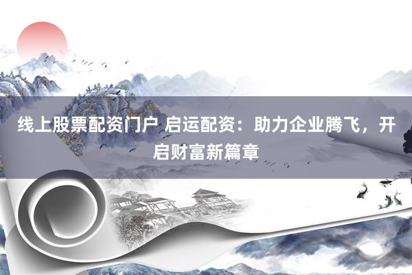 线上股票配资门户 启运配资：助力企业腾飞，开启财富新篇章