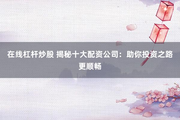 在线杠杆炒股 揭秘十大配资公司：助你投资之路更顺畅