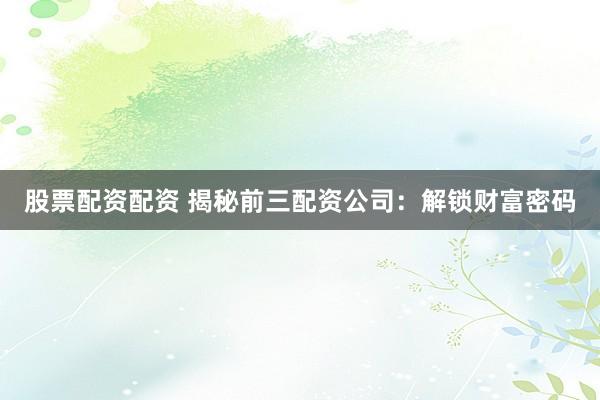 股票配资配资 揭秘前三配资公司：解锁财富密码