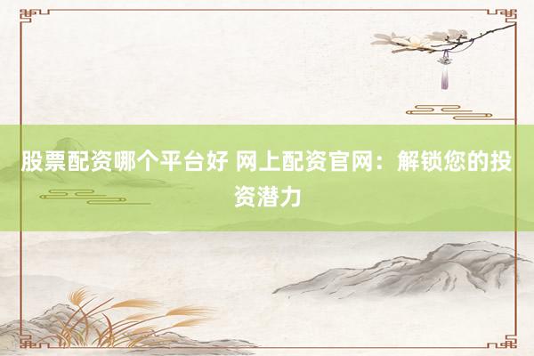 股票配资哪个平台好 网上配资官网：解锁您的投资潜力