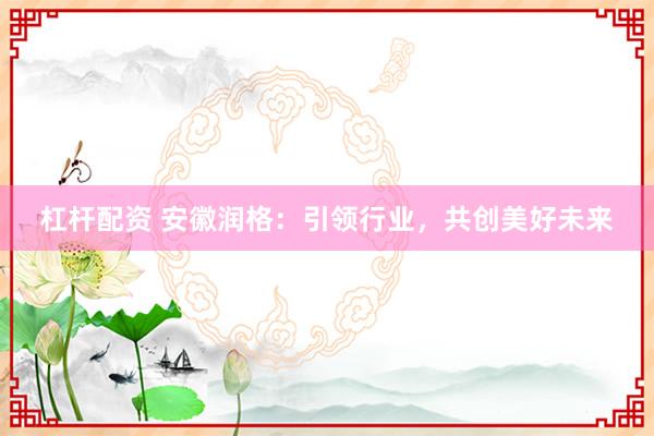杠杆配资 安徽润格：引领行业，共创美好未来