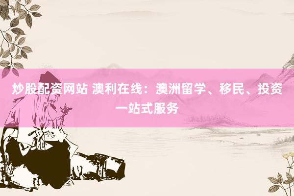 炒股配资网站 澳利在线：澳洲留学、移民、投资一站式服务