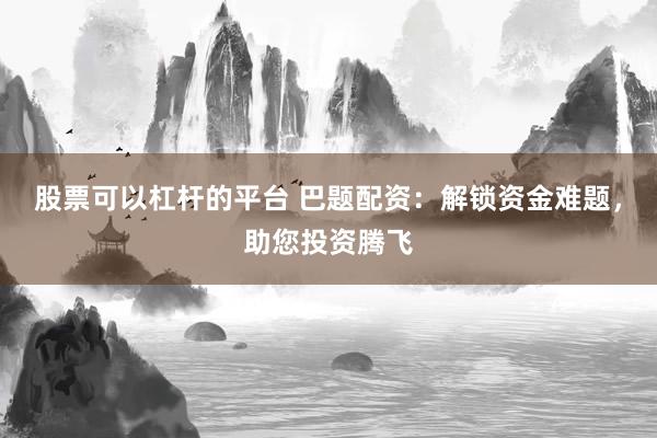 股票可以杠杆的平台 巴题配资：解锁资金难题，助您投资腾飞