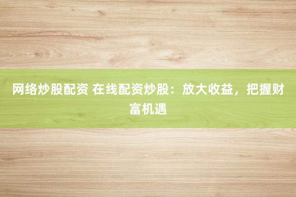 网络炒股配资 在线配资炒股：放大收益，把握财富机遇