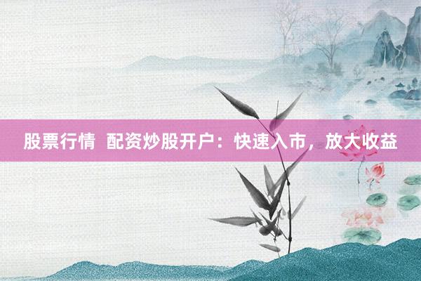 股票行情  配资炒股开户：快速入市，放大收益