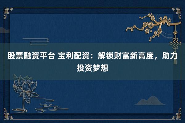 股票融资平台 宝利配资：解锁财富新高度，助力投资梦想