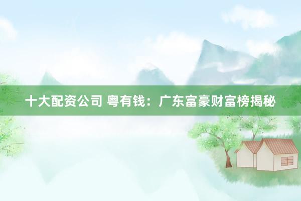 十大配资公司 粤有钱：广东富豪财富榜揭秘