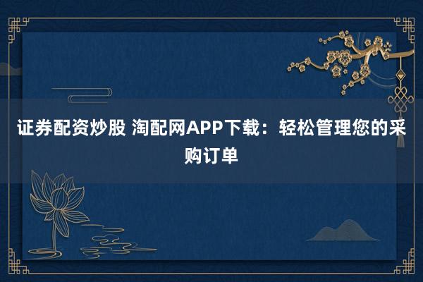 证券配资炒股 淘配网APP下载：轻松管理您的采购订单