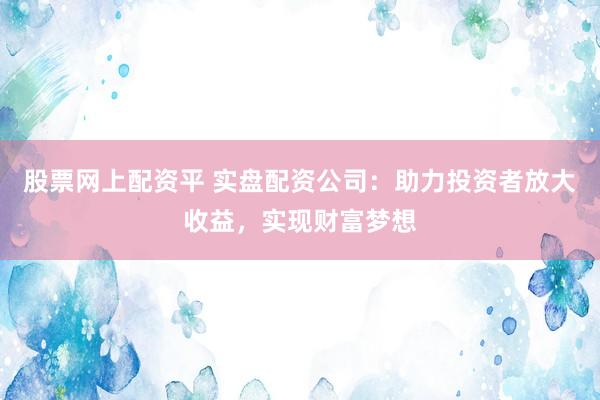 股票网上配资平 实盘配资公司：助力投资者放大收益，实现财富梦想