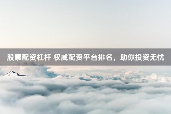 股票配资杠杆 权威配资平台排名，助你投资无忧
