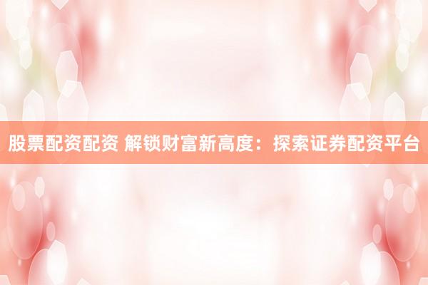 股票配资配资 解锁财富新高度：探索证券配资平台