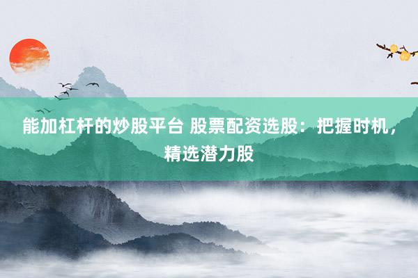 能加杠杆的炒股平台 股票配资选股：把握时机，精选潜力股