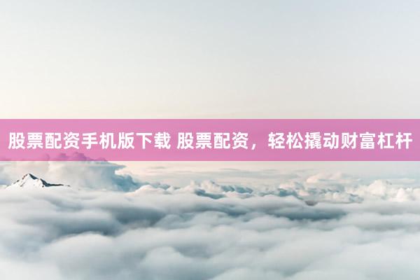 股票配资手机版下载 股票配资，轻松撬动财富杠杆