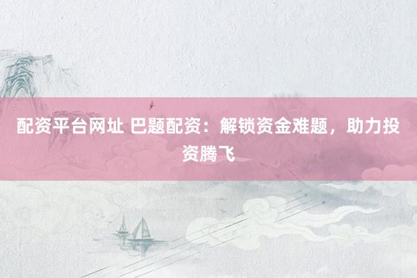 配资平台网址 巴题配资：解锁资金难题，助力投资腾飞