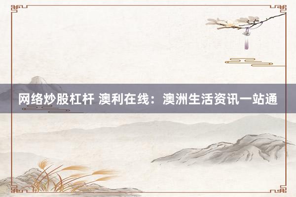 网络炒股杠杆 澳利在线：澳洲生活资讯一站通