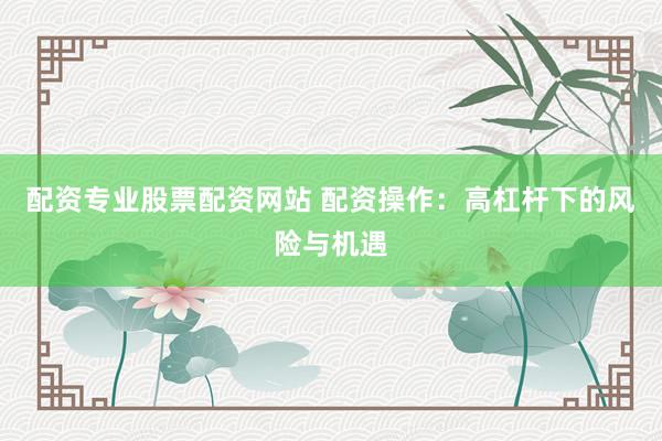 配资专业股票配资网站 配资操作：高杠杆下的风险与机遇