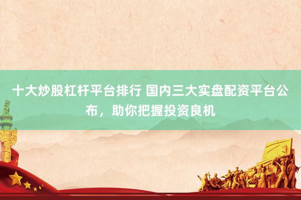 十大炒股杠杆平台排行 国内三大实盘配资平台公布，助你把握投资良机