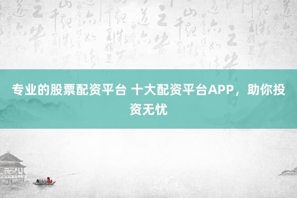 专业的股票配资平台 十大配资平台APP，助你投资无忧