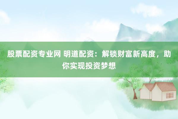 股票配资专业网 明道配资：解锁财富新高度，助你实现投资梦想