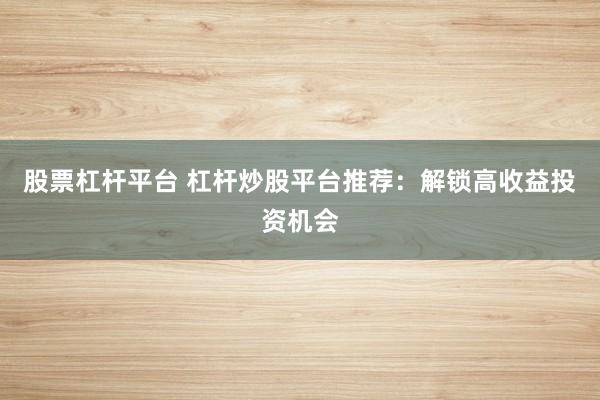 股票杠杆平台 杠杆炒股平台推荐：解锁高收益投资机会