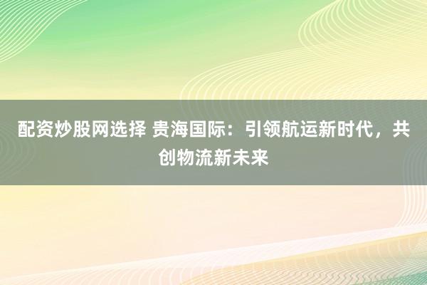 配资炒股网选择 贵海国际：引领航运新时代，共创物流新未来