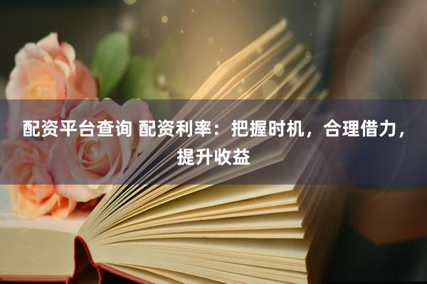 配资平台查询 配资利率：把握时机，合理借力，提升收益