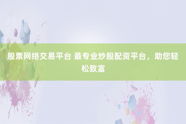 股票网络交易平台 最专业炒股配资平台，助您轻松致富