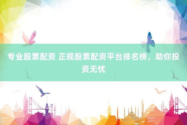 专业股票配资 正规股票配资平台排名榜，助你投资无忧