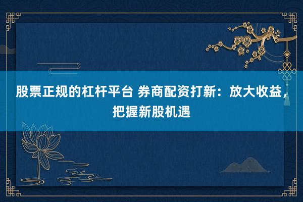 股票正规的杠杆平台 券商配资打新：放大收益，把握新股机遇