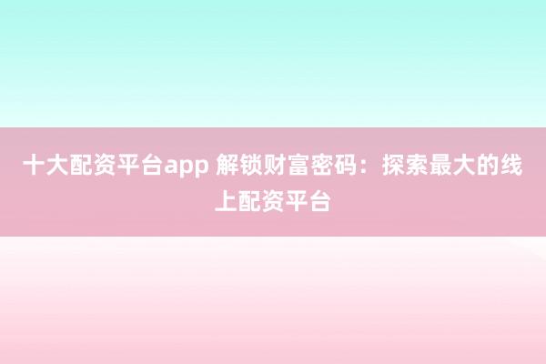 十大配资平台app 解锁财富密码：探索最大的线上配资平台