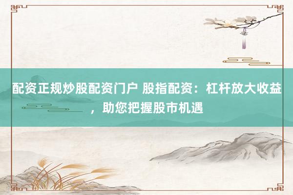 配资正规炒股配资门户 股指配资：杠杆放大收益，助您把握股市机遇