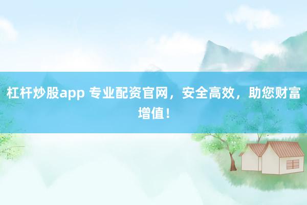 杠杆炒股app 专业配资官网，安全高效，助您财富增值！