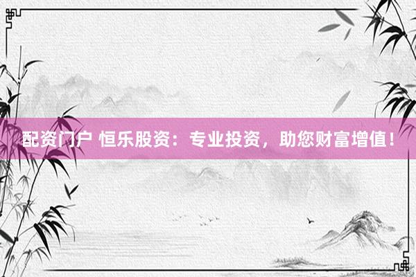配资门户 恒乐股资：专业投资，助您财富增值！