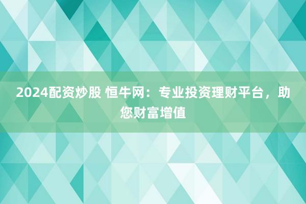 2024配资炒股 恒牛网：专业投资理财平台，助您财富增值