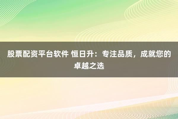 股票配资平台软件 恒日升：专注品质，成就您的卓越之选