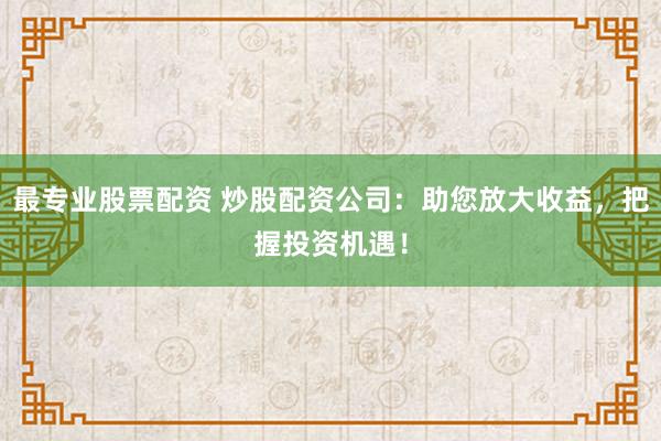最专业股票配资 炒股配资公司：助您放大收益，把握投资机遇！