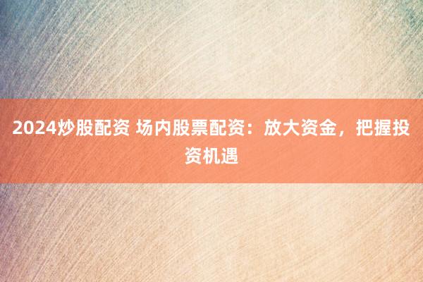 2024炒股配资 场内股票配资：放大资金，把握投资机遇