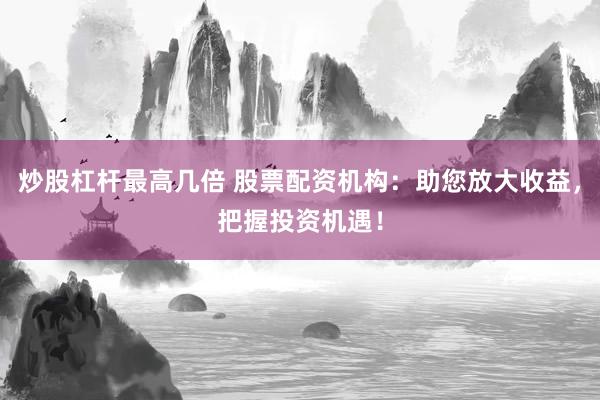 炒股杠杆最高几倍 股票配资机构：助您放大收益，把握投资机遇！