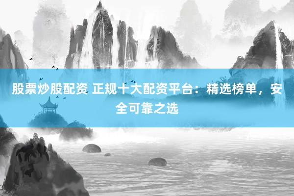 股票炒股配资 正规十大配资平台：精选榜单，安全可靠之选