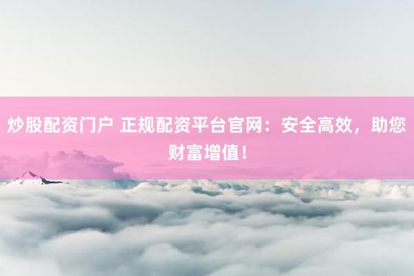 炒股配资门户 正规配资平台官网：安全高效，助您财富增值！