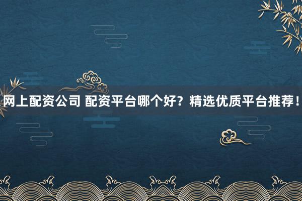 网上配资公司 配资平台哪个好？精选优质平台推荐！