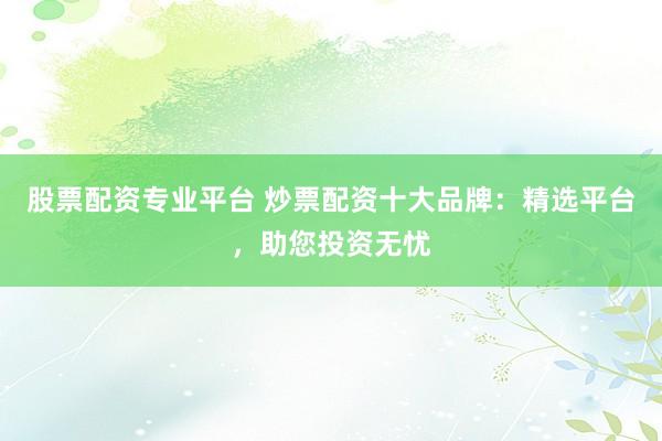股票配资专业平台 炒票配资十大品牌：精选平台，助您投资无忧