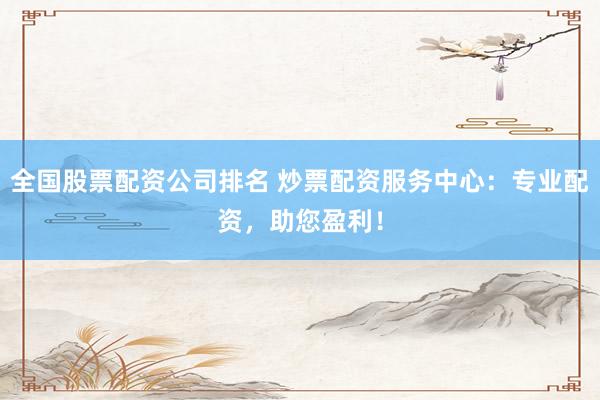 全国股票配资公司排名 炒票配资服务中心：专业配资，助您盈利！