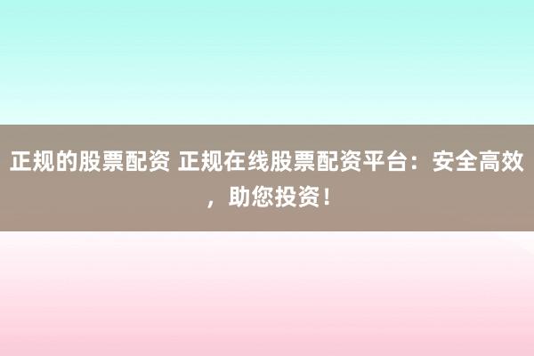 正规的股票配资 正规在线股票配资平台：安全高效，助您投资！