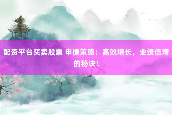 配资平台买卖股票 申捷策略：高效增长，业绩倍增的秘诀！