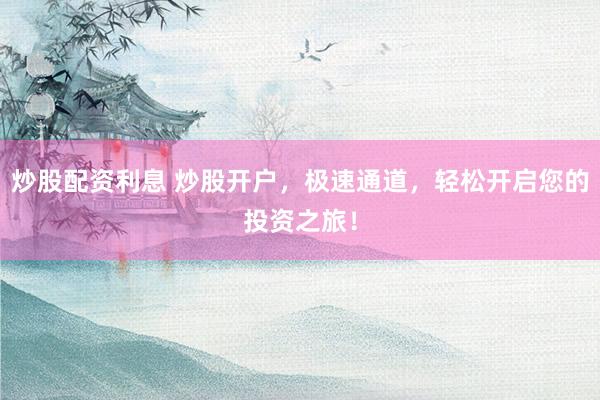 炒股配资利息 炒股开户，极速通道，轻松开启您的投资之旅！