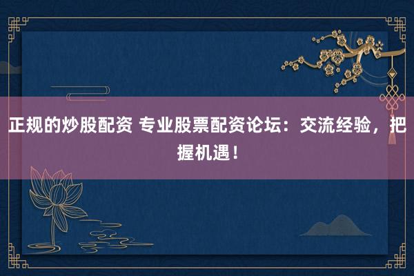 正规的炒股配资 专业股票配资论坛：交流经验，把握机遇！