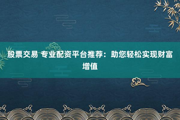 股票交易 专业配资平台推荐：助您轻松实现财富增值